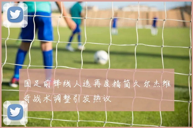 国足前锋线人选再度精简久尔杰维奇战术调整引发热议