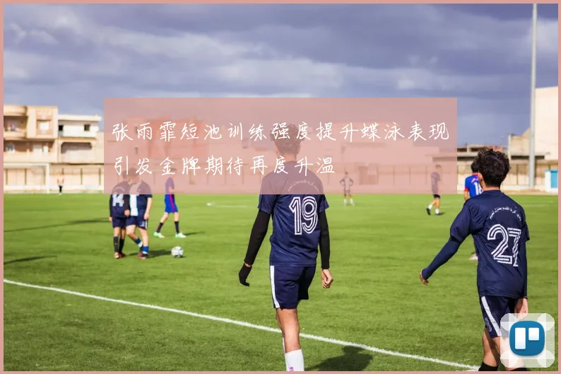 张雨霏短池训练强度提升蝶泳表现引发金牌期待再度升温