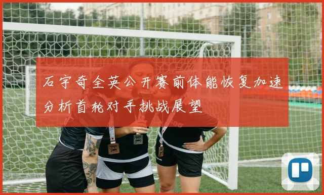 石宇奇全英公开赛前体能恢复加速分析首轮对手挑战展望